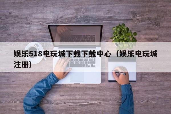 娱乐518电玩城下载下载中心（娱乐电玩城注册）
