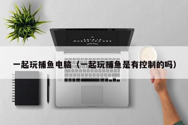 一起玩捕鱼电脑（一起玩捕鱼是有控制的吗）