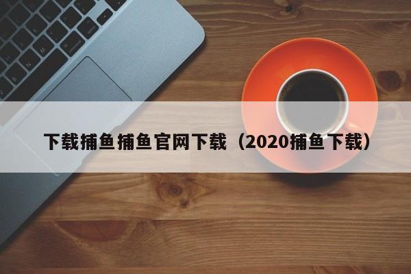 下载捕鱼捕鱼官网下载（2020捕鱼下载）
