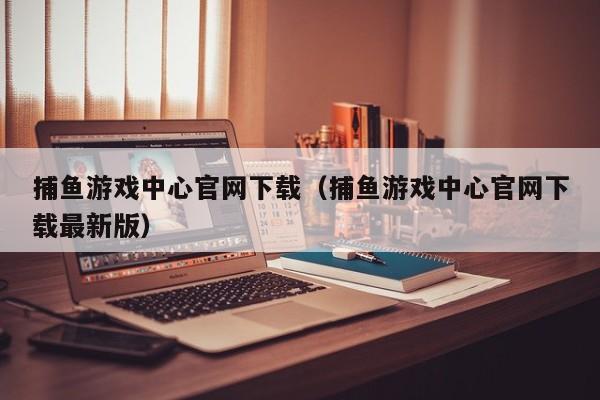 捕鱼游戏中心官网下载（捕鱼游戏中心官网下载最新版）
