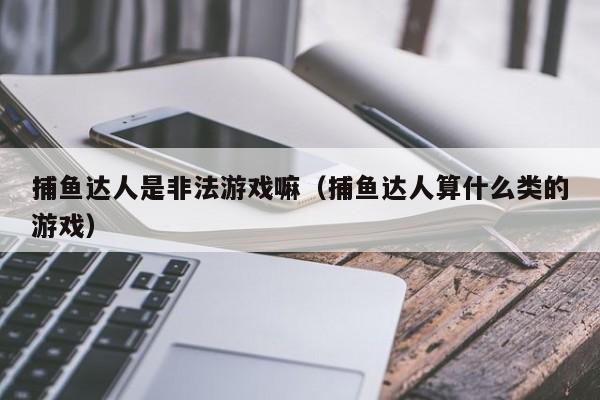 捕鱼达人是非法游戏嘛（捕鱼达人算什么类的游戏）