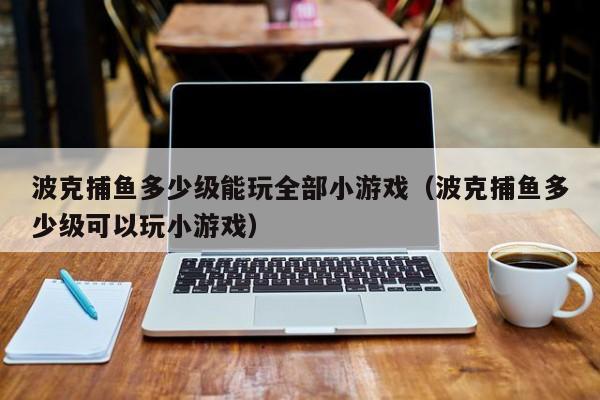 波克捕鱼多少级能玩全部小游戏（波克捕鱼多少级可以玩小游戏）
