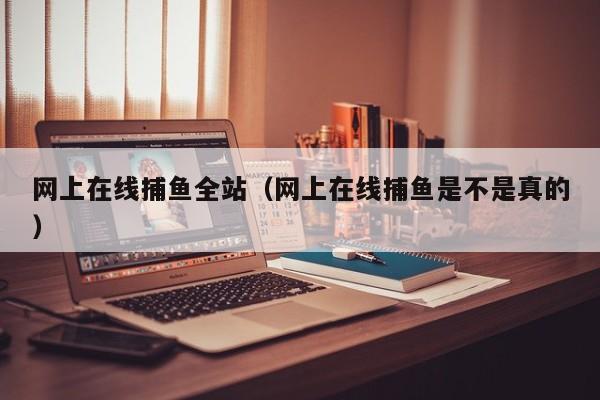 网上在线捕鱼全站（网上在线捕鱼是不是真的）