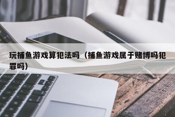 玩捕鱼游戏算犯法吗（捕鱼游戏属于赌博吗犯罪吗）玩捕鱼游戏算犯法吗？捕鱼游戏属于赌博吗？