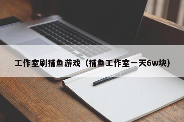 工作室刷捕鱼游戏（捕鱼工作室一天6w块）