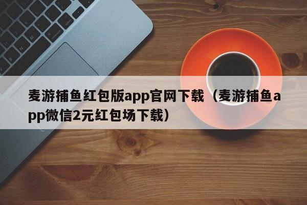 麦游捕鱼红包版app官网下载（麦游捕鱼app微信2元红包场下载）麦游捕鱼红包版app官网下载（微信2元红包场）