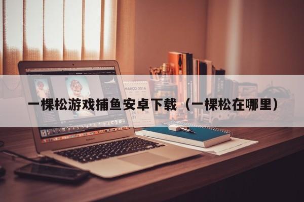 一棵松游戏捕鱼安卓下载（一棵松在哪里）