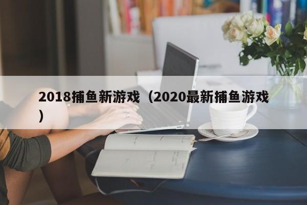 2018捕鱼新游戏（2020最新捕鱼游戏）