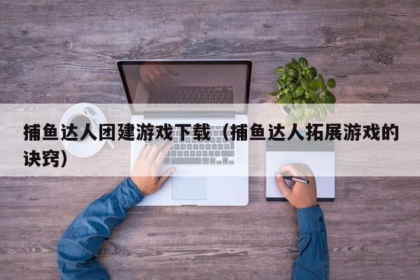 捕鱼达人团建游戏下载（捕鱼达人拓展游戏的诀窍）