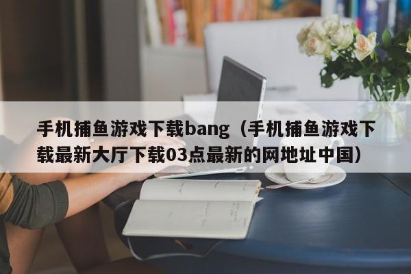 手机捕鱼游戏下载bang（手机捕鱼游戏下载最新大厅下载03点最新的网地址中国）