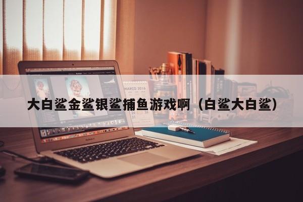 大白鲨金鲨银鲨捕鱼游戏啊（白鲨大白鲨）