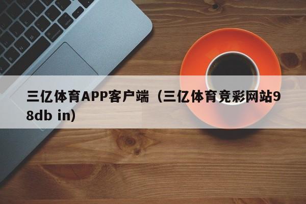 三亿体育APP客户端（三亿体育竞彩网站98db in）