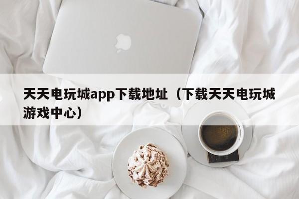 天天电玩城app下载地址（下载天天电玩城游戏中心）