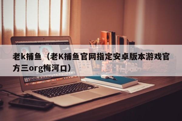 老k捕鱼（老K捕鱼官网指定安卓版本游戏官方三org梅河口）