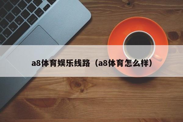 a8体育娱乐线路（a8体育怎么样）a8体育娱乐线路怎么样？全面解析a8体育靠谱吗