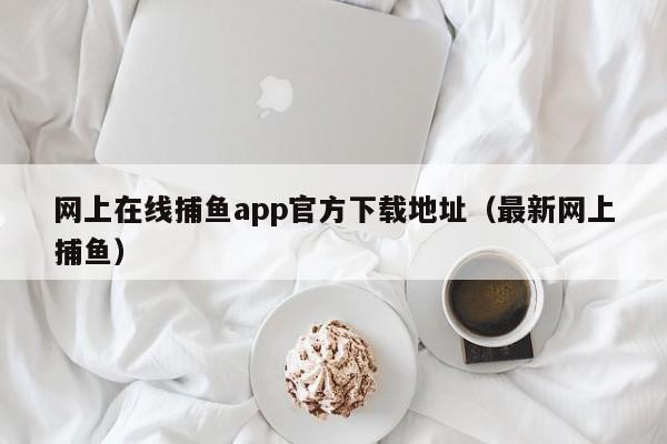 网上在线捕鱼app官方下载地址（最新网上捕鱼）