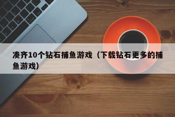 凑齐10个钻石捕鱼游戏（下载钻石更多的捕鱼游戏）