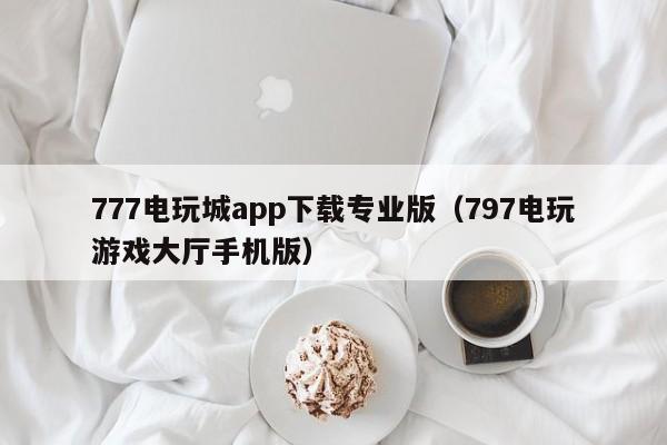 777电玩城app下载专业版（797电玩游戏大厅手机版）