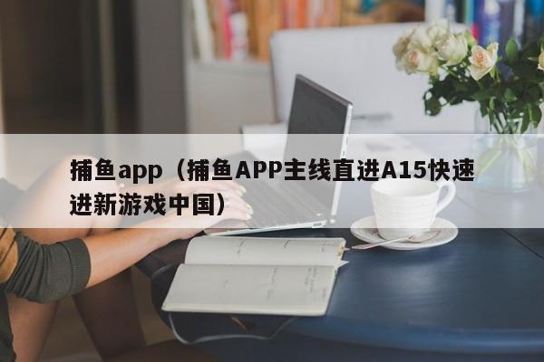 捕鱼app（捕鱼APP主线直进A15快速进新游戏中国）捕鱼APP中国版，主线直进A15快速开启新游戏