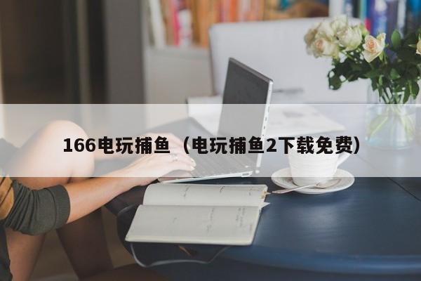 166电玩捕鱼（电玩捕鱼2下载免费）