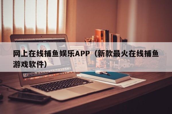 网上在线捕鱼娱乐APP（新款最火在线捕鱼游戏软件）新款最火网上在线捕鱼娱乐APP
