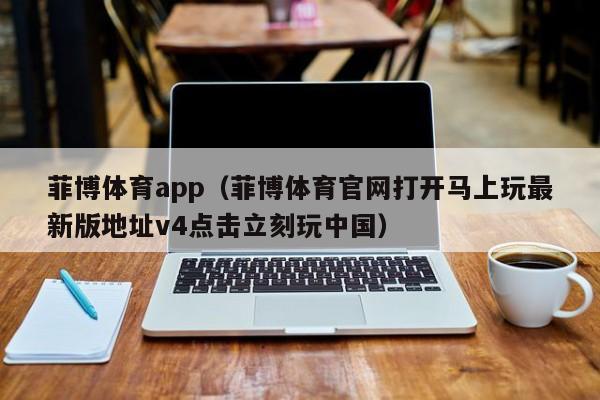菲博体育app（菲博体育官网打开马上玩最新版地址v4点击立刻玩中国）