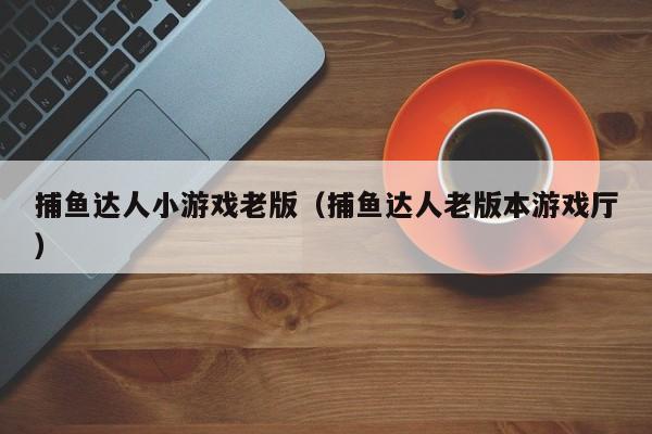 捕鱼达人小游戏老版（捕鱼达人老版本游戏厅）