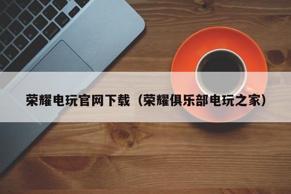 荣耀电玩官网下载（荣耀俱乐部电玩之家）