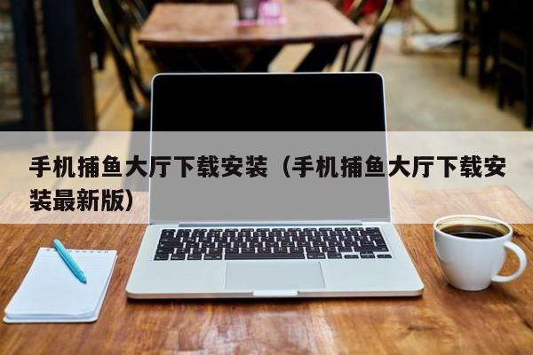 手机捕鱼大厅下载安装（手机捕鱼大厅下载安装最新版）