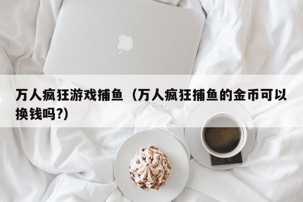 万人疯狂游戏捕鱼（万人疯狂捕鱼的金币可以换钱吗?）