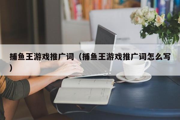 捕鱼王游戏推广词（捕鱼王游戏推广词怎么写）捕鱼王游戏推广词怎么写？高转化率文案技巧与实战案例