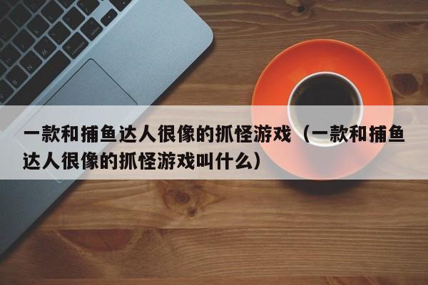 一款和捕鱼达人很像的抓怪游戏（一款和捕鱼达人很像的抓怪游戏叫什么）