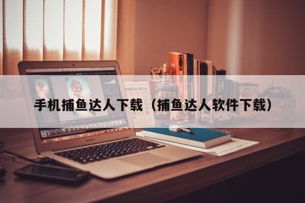 手机捕鱼达人下载（捕鱼达人软件下载）