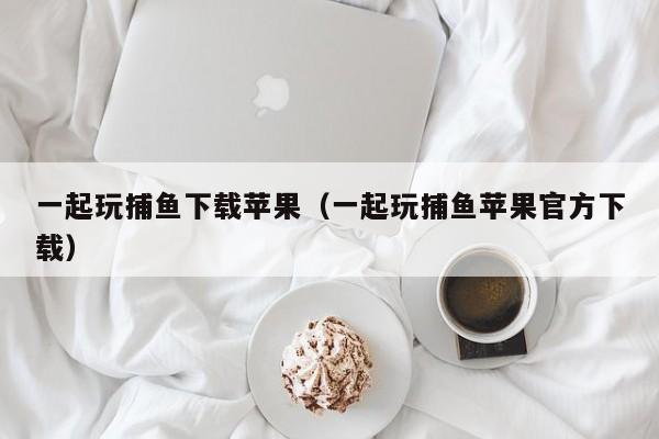 一起玩捕鱼下载苹果（一起玩捕鱼苹果官方下载）