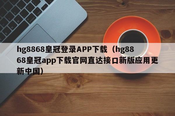 hg8868皇冠登录APP下载（hg8868皇冠app下载官网直达接口新版应用更新中国）
