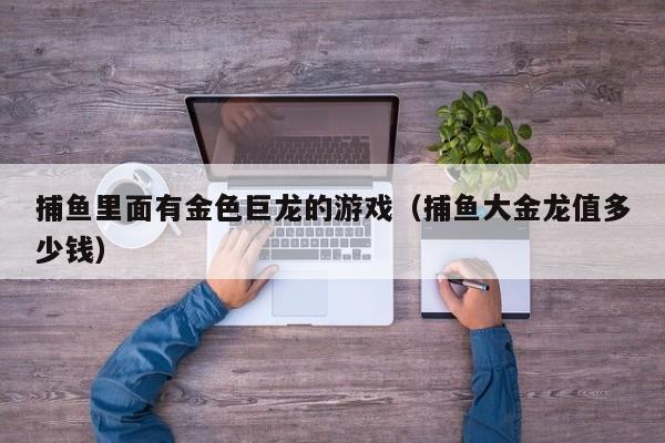 捕鱼里面有金色巨龙的游戏（捕鱼大金龙值多少钱）捕鱼金色巨龙游戏及大金龙价值解析