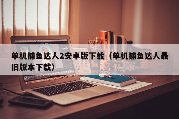 单机捕鱼达人2安卓版下载（单机捕鱼达人最旧版本下载）单机捕鱼达人2安卓版下载