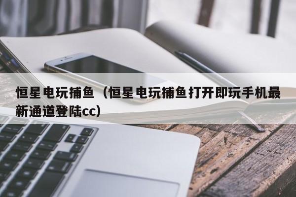 恒星电玩捕鱼（恒星电玩捕鱼打开即玩手机最新通道登陆cc）