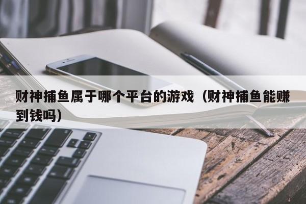 财神捕鱼属于哪个平台的游戏（财神捕鱼能赚到钱吗）