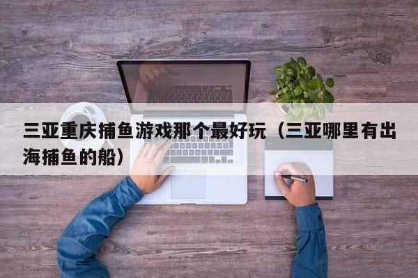 三亚重庆捕鱼游戏那个最好玩（三亚哪里有出海捕鱼的船）