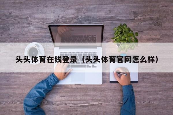 头头体育在线登录（头头体育官网怎么样）