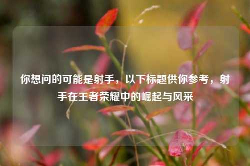 你想问的可能是射手，以下标题供你参考，射手在王者荣耀中的崛起与风采