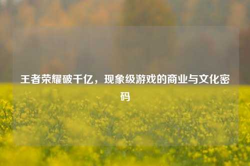 王者荣耀破千亿，现象级游戏的商业与文化密码