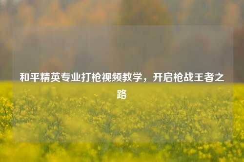 和平精英专业打枪视频教学，开启枪战王者之路