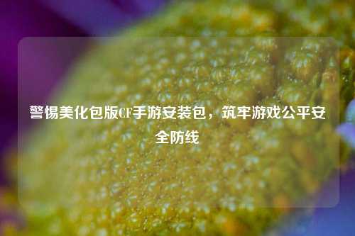 警惕美化包版CF手游安装包，筑牢游戏公平安全防线