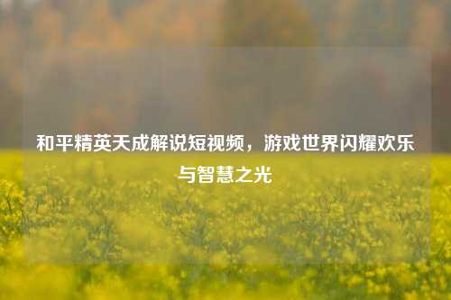 和平精英天成解说短视频，游戏世界闪耀欢乐与智慧之光