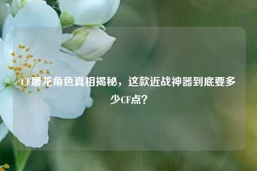 CF屠龙角色真相揭秘，这款近战神器到底要多少CF点？