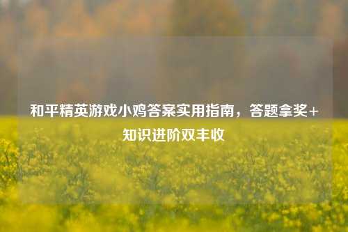 和平精英游戏小鸡答案实用指南，答题拿奖+知识进阶双丰收