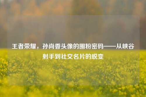 王者荣耀，孙尚香头像的圈粉密码——从峡谷射手到社交名片的蜕变