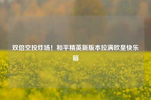 双倍空投炸场！和平精英新版本拉满欧皇快乐箱